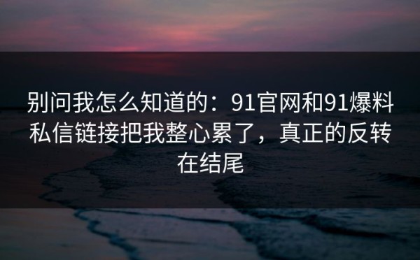 别问我怎么知道的：91官网和91爆料私信链接把我整心累了，真正的反转在结尾