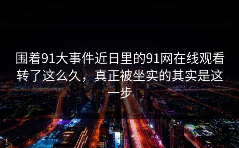 围着91大事件近日里的91网在线观看转了这么久，真正被坐实的其实是这一步