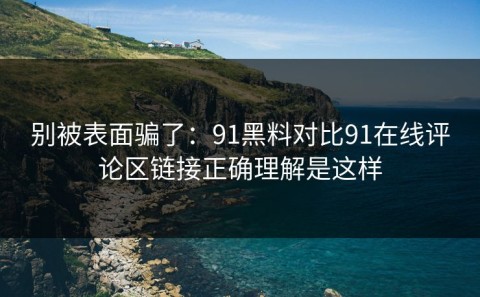 别被表面骗了：91黑料对比91在线评论区链接正确理解是这样