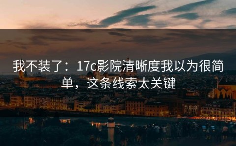 我不装了：17c影院清晰度我以为很简单，这条线索太关键