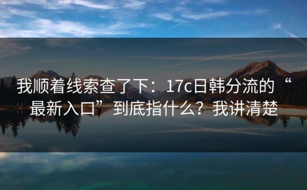 我顺着线索查了下：17c日韩分流的“最新入口”到底指什么？我讲清楚