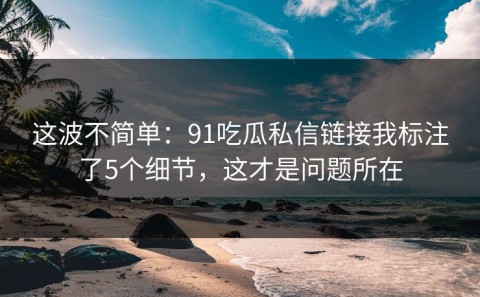 这波不简单：91吃瓜私信链接我标注了5个细节，这才是问题所在