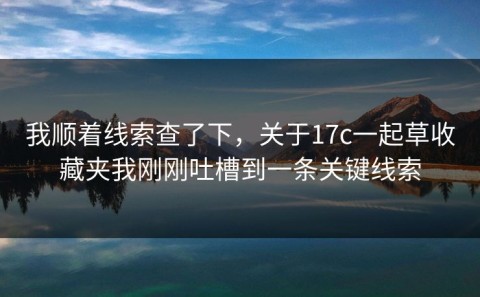 我顺着线索查了下，关于17c一起草收藏夹我刚刚吐槽到一条关键线索