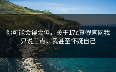 你可能会误会但，关于17c真假官网我只说三点，我甚至怀疑自己
