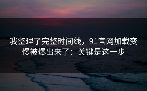 我整理了完整时间线，91官网加载变慢被爆出来了：关键是这一步