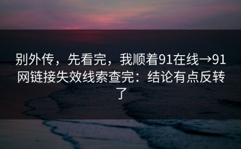 别外传，先看完，我顺着91在线→91网链接失效线索查完：结论有点反转了