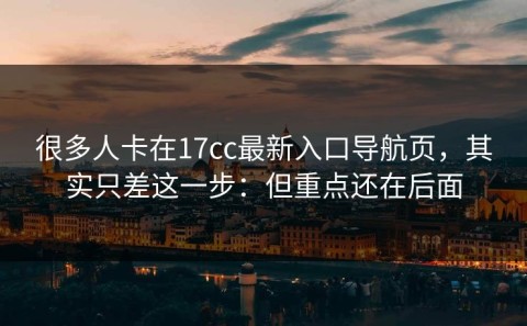 很多人卡在17cc最新入口导航页，其实只差这一步：但重点还在后面