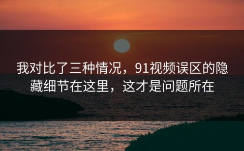 我对比了三种情况，91视频误区的隐藏细节在这里，这才是问题所在
