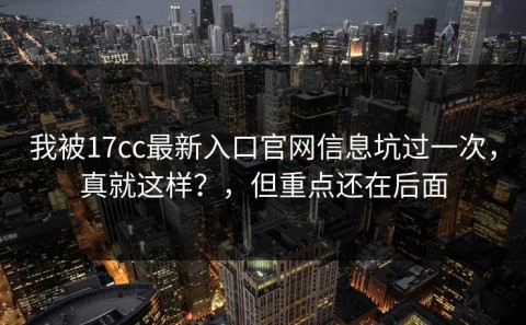 我被17cc最新入口官网信息坑过一次，真就这样？，但重点还在后面