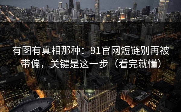 有图有真相那种：91官网短链别再被带偏，关键是这一步（看完就懂）