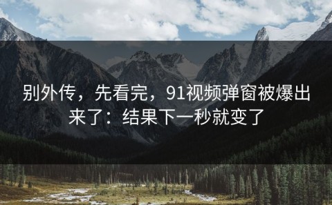 别外传，先看完，91视频弹窗被爆出来了：结果下一秒就变了