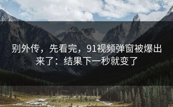 别外传，先看完，91视频弹窗被爆出来了：结果下一秒就变了
