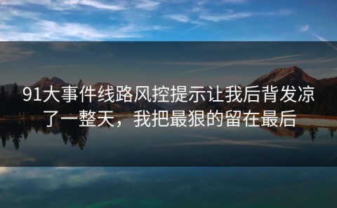 91大事件线路风控提示让我后背发凉了一整天，我把最狠的留在最后
