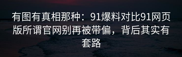 有图有真相那种：91爆料对比91网页版所谓官网别再被带偏，背后其实有套路