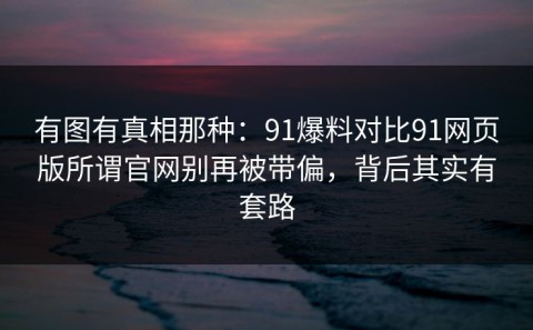 有图有真相那种：91爆料对比91网页版所谓官网别再被带偏，背后其实有套路