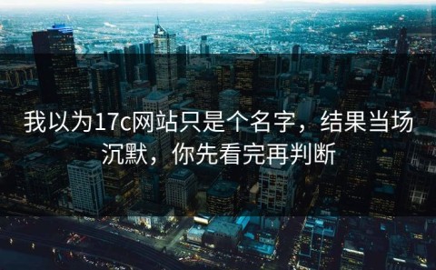 我以为17c网站只是个名字，结果当场沉默，你先看完再判断