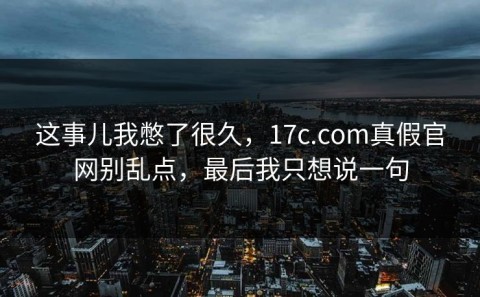 这事儿我憋了很久，17c.com真假官网别乱点，最后我只想说一句