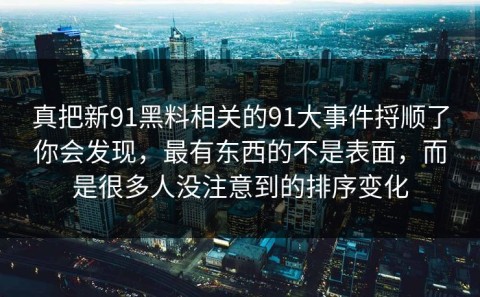 真把新91黑料相关的91大事件捋顺了你会发现，最有东西的不是表面，而是很多人没注意到的排序变化