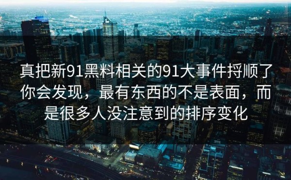 真把新91黑料相关的91大事件捋顺了你会发现，最有东西的不是表面，而是很多人没注意到的排序变化