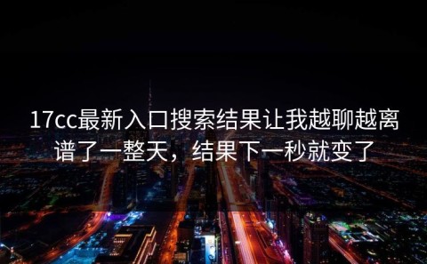 17cc最新入口搜索结果让我越聊越离谱了一整天，结果下一秒就变了
