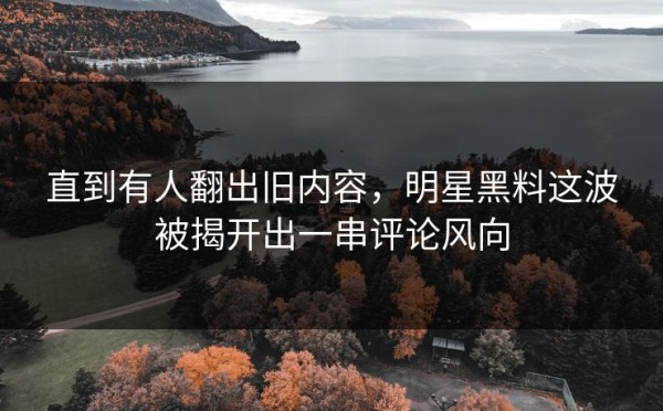 直到有人翻出旧内容，明星黑料这波被揭开出一串评论风向