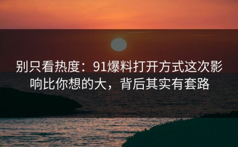 别只看热度：91爆料打开方式这次影响比你想的大，背后其实有套路