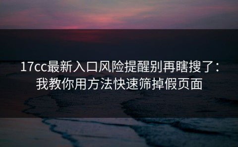 17cc最新入口风险提醒别再瞎搜了：我教你用方法快速筛掉假页面