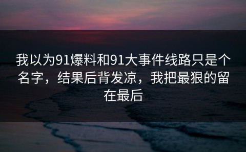 我以为91爆料和91大事件线路只是个名字，结果后背发凉，我把最狠的留在最后