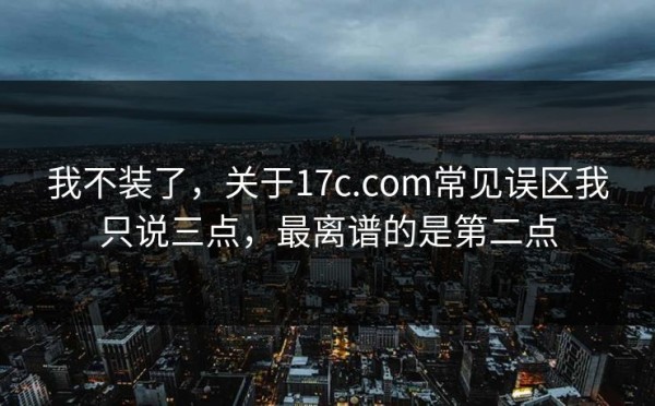 我不装了，关于17c.com常见误区我只说三点，最离谱的是第二点