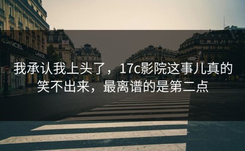 我承认我上头了，17c影院这事儿真的笑不出来，最离谱的是第二点