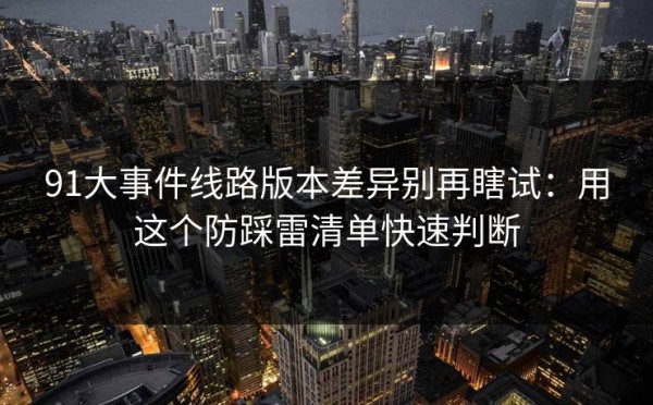 91大事件线路版本差异别再瞎试：用这个防踩雷清单快速判断