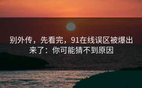 别外传，先看完，91在线误区被爆出来了：你可能猜不到原因