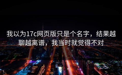 我以为17c网页版只是个名字，结果越聊越离谱，我当时就觉得不对