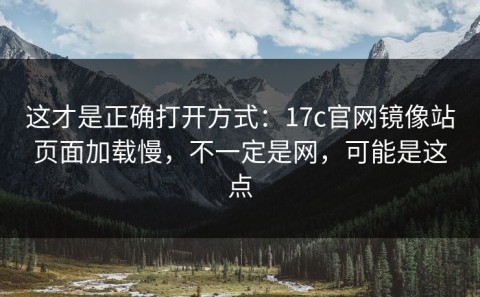 这才是正确打开方式：17c官网镜像站页面加载慢，不一定是网，可能是这点