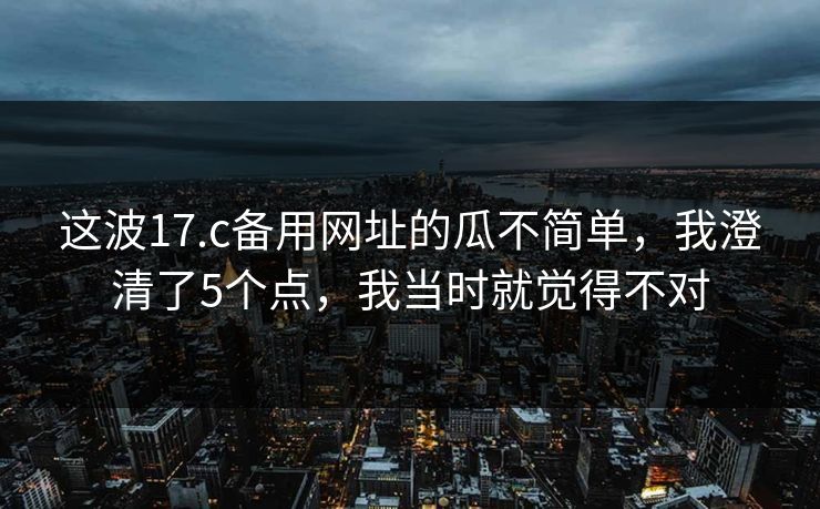 这波17.c备用网址的瓜不简单，我澄清了5个点，我当时就觉得不对