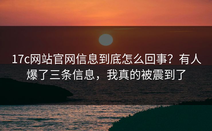 17c网站官网信息到底怎么回事？有人爆了三条信息，我真的被震到了