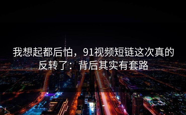 我想起都后怕，91视频短链这次真的反转了：背后其实有套路