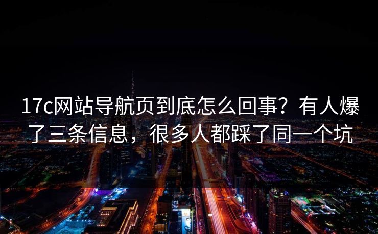 17c网站导航页到底怎么回事？有人爆了三条信息，很多人都踩了同一个坑