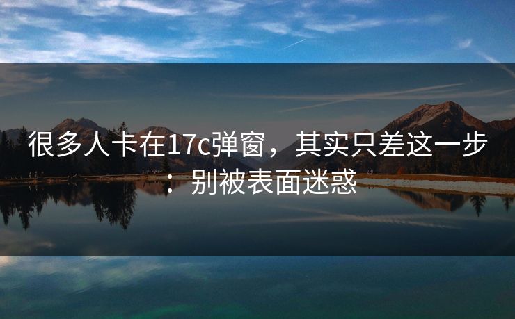 很多人卡在17c弹窗，其实只差这一步：别被表面迷惑