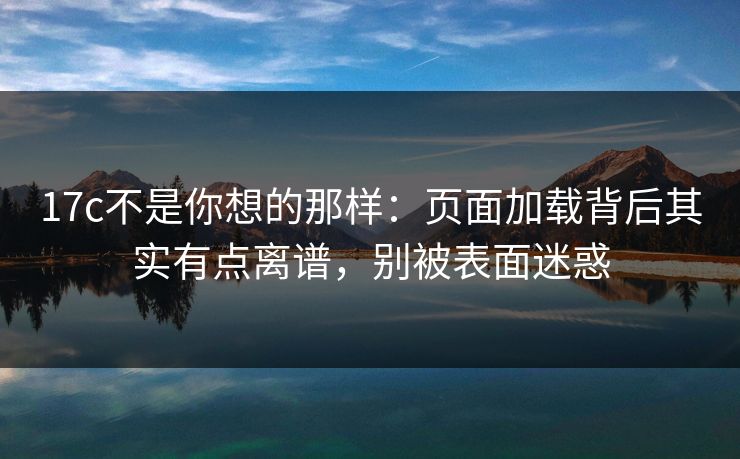 17c不是你想的那样：页面加载背后其实有点离谱，别被表面迷惑