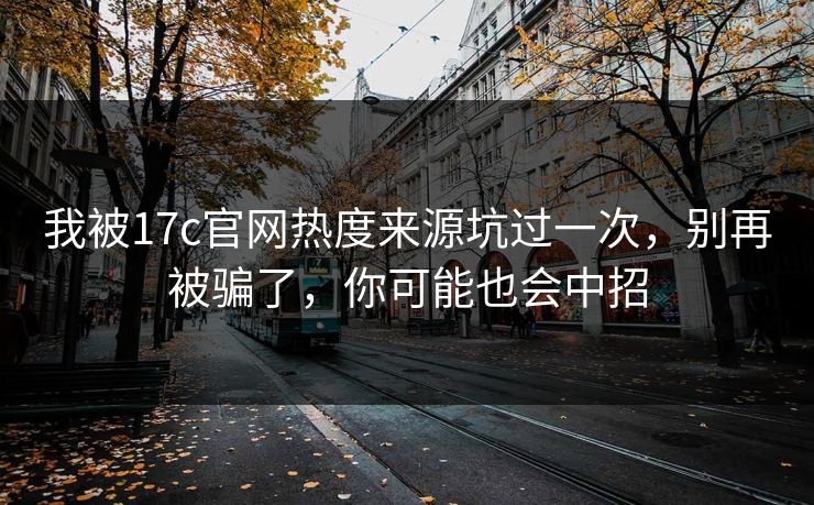 我被17c官网热度来源坑过一次，别再被骗了，你可能也会中招