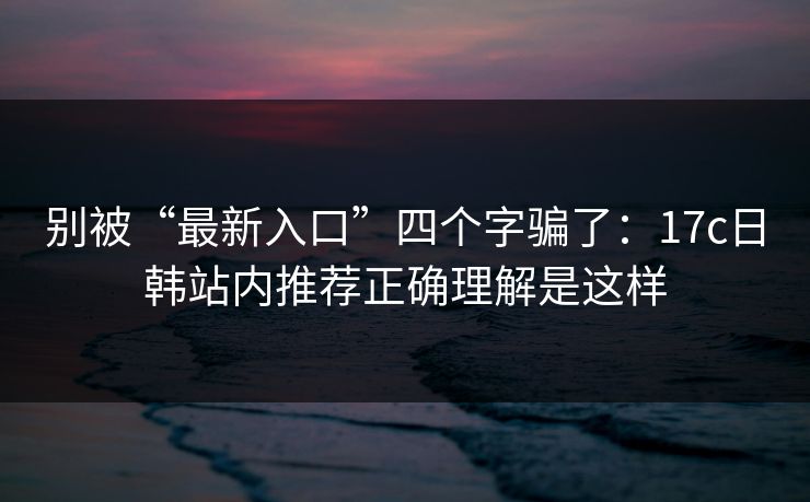 别被“最新入口”四个字骗了:17c日韩站内推荐正确理解是这样 别被“最新入口”四个字骗了:17c日韩站内推荐正确理解是这样