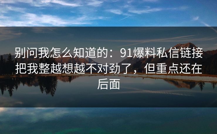 别问我怎么知道的：91爆料私信链接把我整越想越不对劲了，但重点还在后面