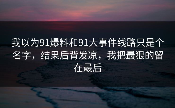 我以为91爆料和91大事件线路只是个名字，结果后背发凉，我把最狠的留在最后