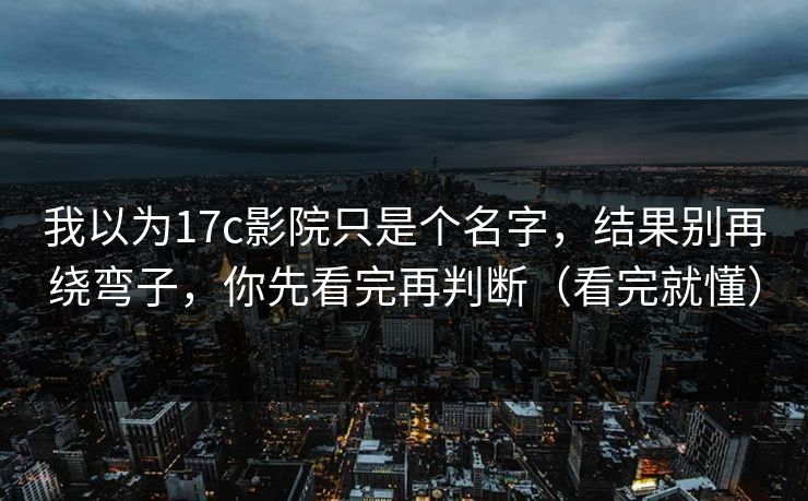 我以为17c影院只是个名字，结果别再绕弯子，你先看完再判断（看完就懂）