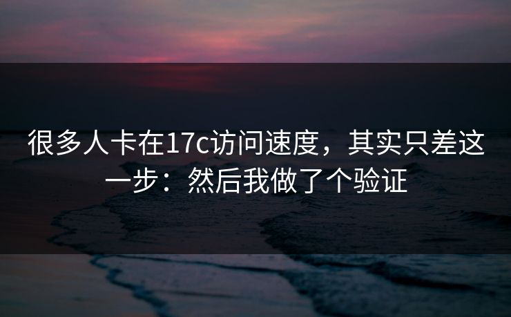 很多人卡在17c访问速度，其实只差这一步：然后我做了个验证