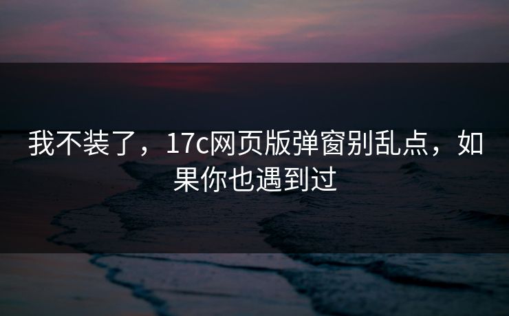我不装了，17c网页版弹窗别乱点，如果你也遇到过