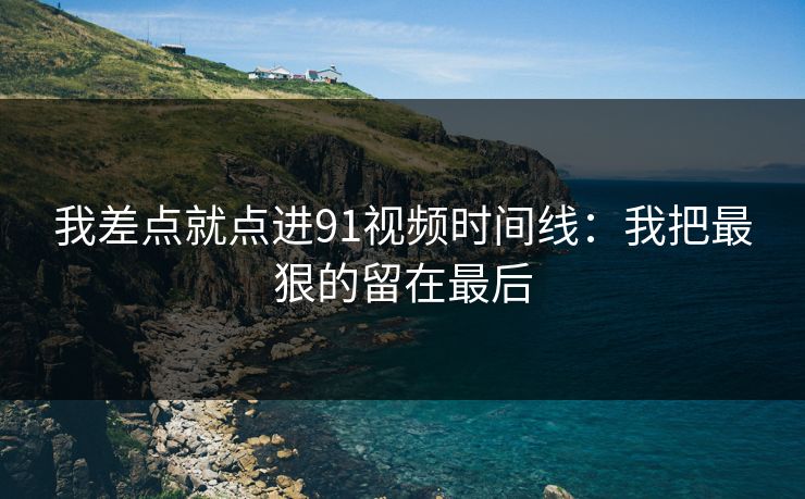 我差点就点进91视频时间线:我把最狠的留在最后 我差点就点进91视频时间线:我把最狠的留在最后