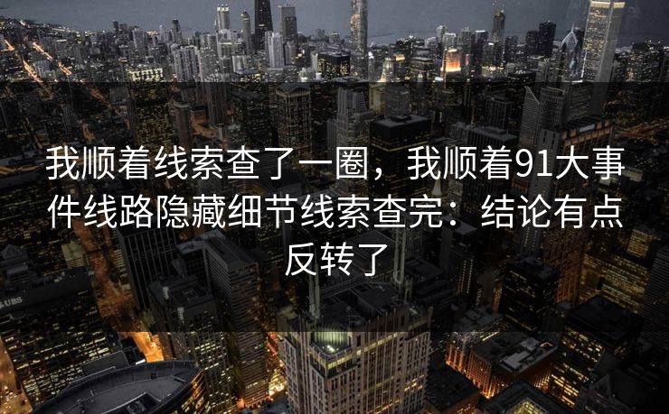 我顺着线索查了一圈,我顺着91大事件线路隐藏细节线索查完:结论有点反转了 我顺着线索查了一圈,我顺着91大事件线路隐藏细节线索查完:结论有点反转了