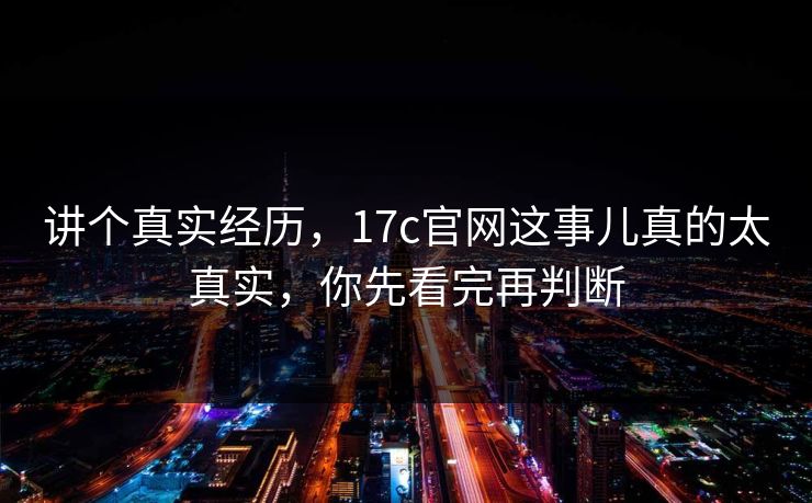 讲个真实经历，17c官网这事儿真的太真实，你先看完再判断